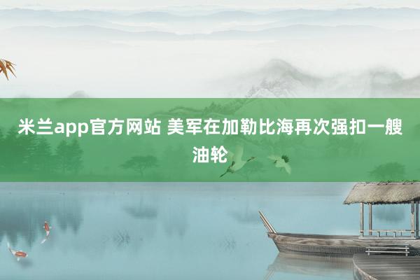米兰app官方网站 美军在加勒比海再次强扣一艘油轮