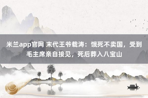 米兰app官网 末代王爷载涛：饿死不卖国，受到毛主席亲自接见，死后葬入八宝山