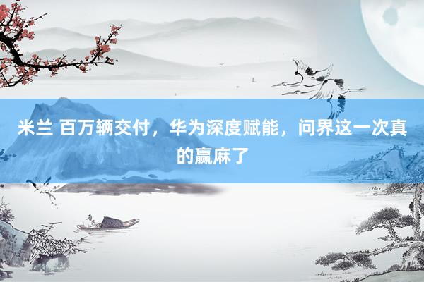 米兰 百万辆交付，华为深度赋能，问界这一次真的赢麻了
