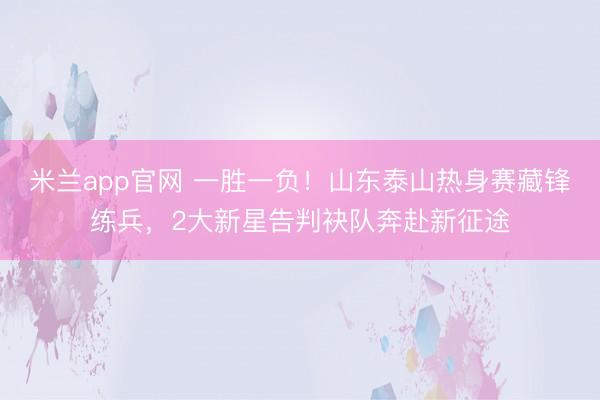 米兰app官网 一胜一负！山东泰山热身赛藏锋练兵，2大新星告判袂队奔赴新征途
