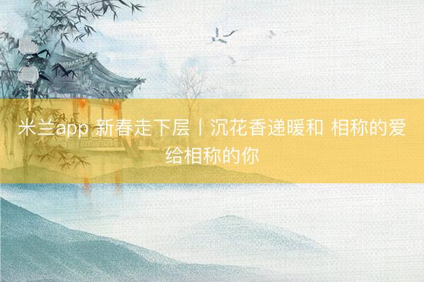 米兰app 新春走下层丨沉花香递暖和 相称的爱给相称的你