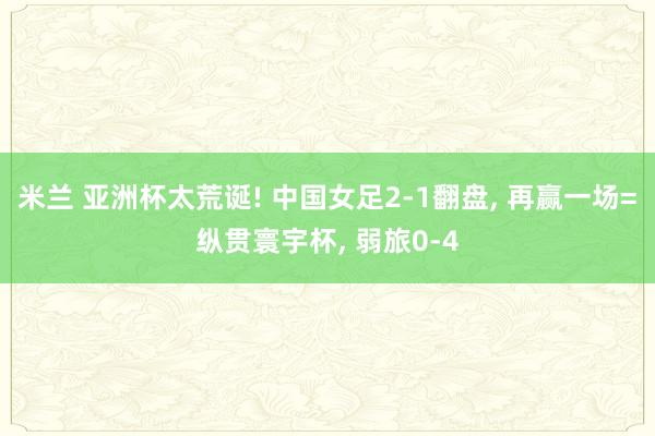 米兰 亚洲杯太荒诞! 中国女足2-1翻盘, 再赢一场=纵贯寰宇杯, 弱旅0-4