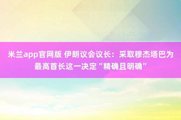米兰app官网版 伊朗议会议长：采取穆杰塔巴为最高首长这一决定“精确且明确”