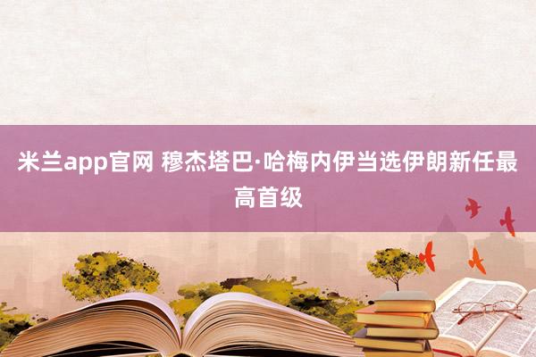 米兰app官网 穆杰塔巴·哈梅内伊当选伊朗新任最高首级