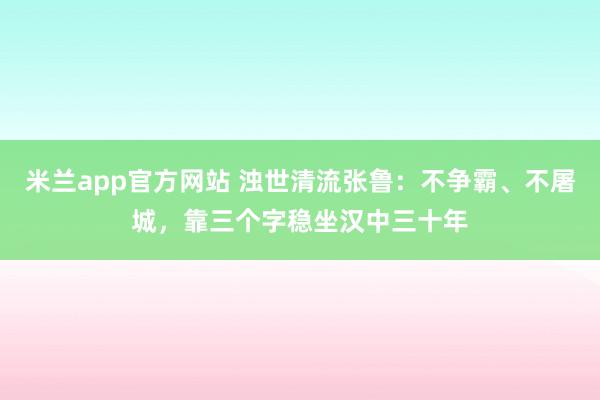 米兰app官方网站 浊世清流张鲁：不争霸、不屠城，靠三个字稳坐汉中三十年