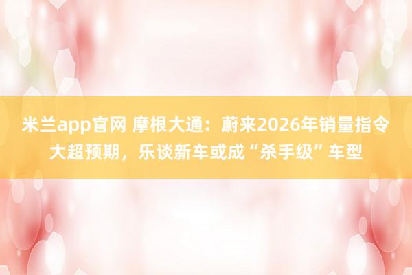 米兰app官网 摩根大通：蔚来2026年销量指令大超预期，乐谈新车或成“杀手级”车型