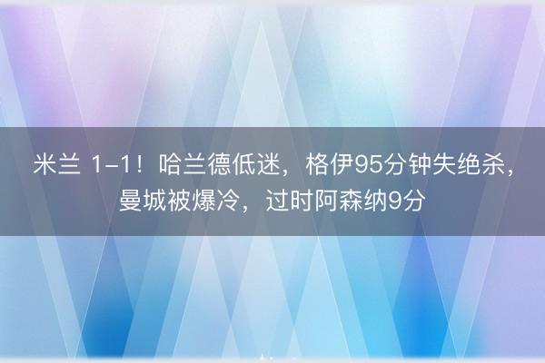 米兰 1-1！哈兰德低迷，格伊95分钟失绝杀，曼城被爆冷，过时阿森纳9分