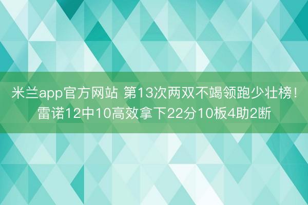 米兰app官方网站 第13次两双不竭领跑少壮榜！雷诺12中10高效拿下22分10板4助2断