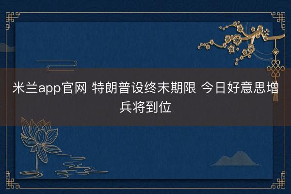米兰app官网 特朗普设终末期限 今日好意思增兵将到位