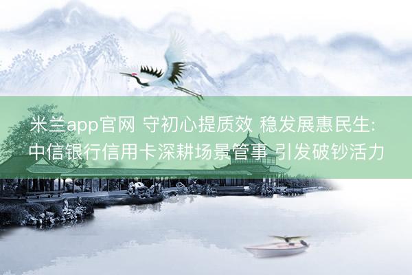 米兰app官网 守初心提质效 稳发展惠民生: 中信银行信用卡深耕场景管事 引发破钞活力
