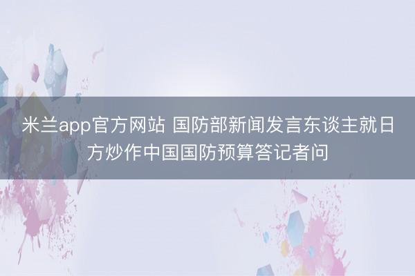 米兰app官方网站 国防部新闻发言东谈主就日方炒作中国国防预算答记者问