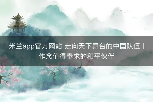 米兰app官方网站 走向天下舞台的中国队伍丨作念值得奉求的和平伙伴