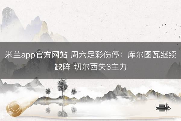 米兰app官方网站 周六足彩伤停：库尔图瓦继续缺阵 切尔西失3主力
