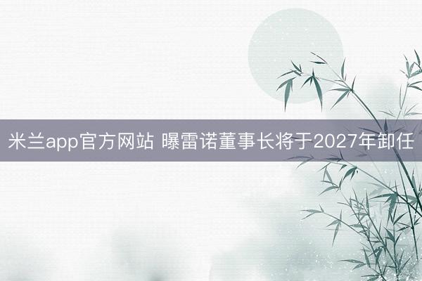 米兰app官方网站 曝雷诺董事长将于2027年卸任