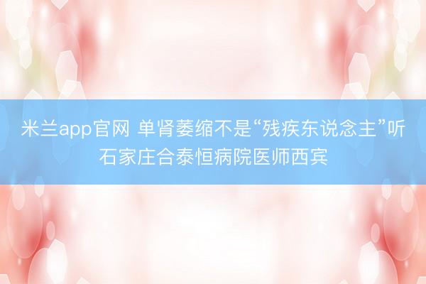 米兰app官网 单肾萎缩不是“残疾东说念主”听石家庄合泰恒病院医师西宾