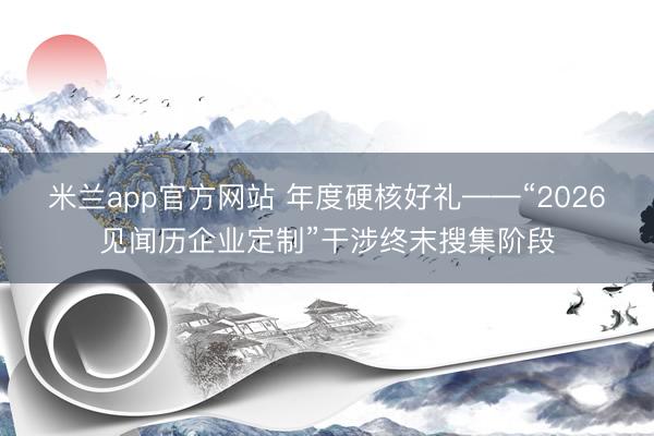 米兰app官方网站 年度硬核好礼——“2026见闻历企业定制”干涉终末搜集阶段