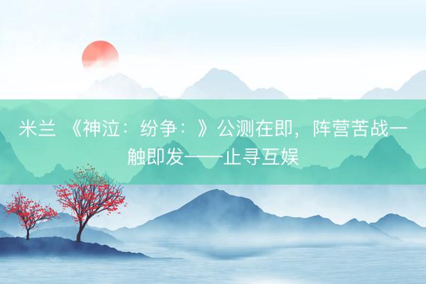 米兰 《神泣：纷争：》公测在即，阵营苦战一触即发——止寻互娱