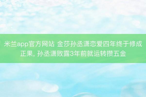 米兰app官方网站 金莎孙丞潇恋爱四年终于修成正果, 孙丞潇败露3年前就运转攒五金