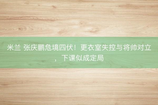 米兰 张庆鹏危境四伏！更衣室失控与将帅对立，下课似成定局
