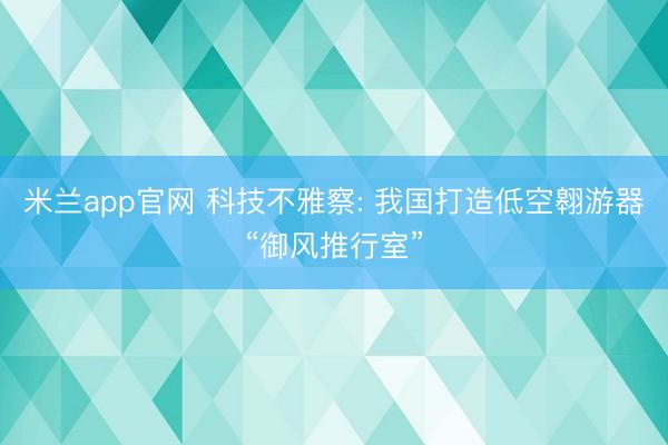 米兰app官网 科技不雅察: 我国打造低空翱游器“御风推行室”