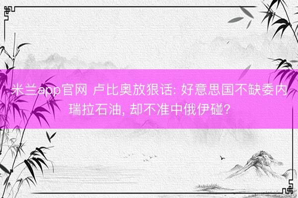 米兰app官网 卢比奥放狠话: 好意思国不缺委内瑞拉石油, 却不准中俄伊碰?