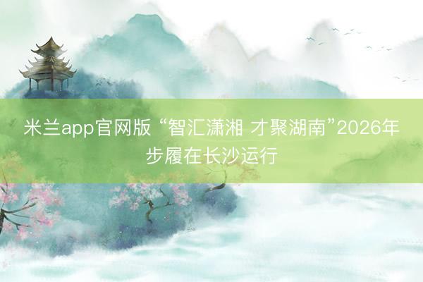 米兰app官网版 “智汇潇湘 才聚湖南”2026年步履在长沙运行