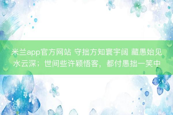 米兰app官方网站 守拙方知寰宇阔 藏愚始见水云深；世间些许颖悟客，都付愚拙一笑中
