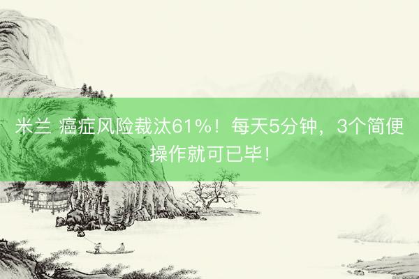 米兰 癌症风险裁汰61%！每天5分钟，3个简便操作就可已毕！