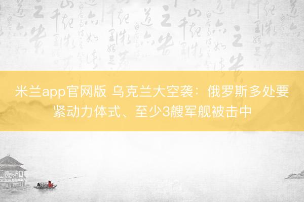 米兰app官网版 乌克兰大空袭：俄罗斯多处要紧动力体式、至少3艘军舰被击中