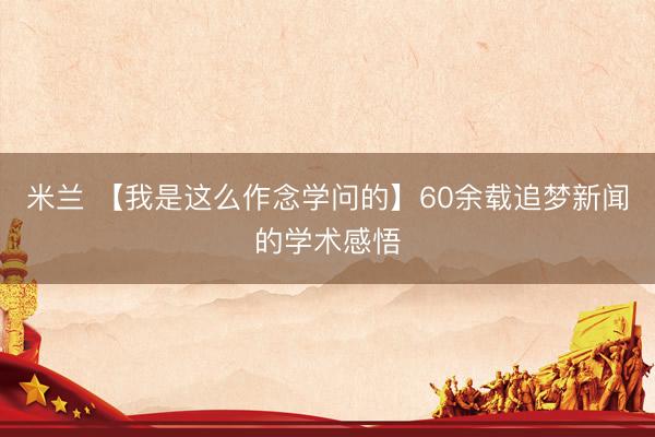 米兰 【我是这么作念学问的】60余载追梦新闻的学术感悟