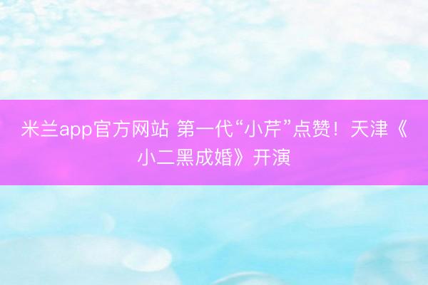 米兰app官方网站 第一代“小芹”点赞！天津《小二黑成婚》开演