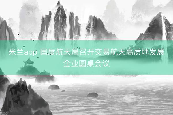 米兰app 国度航天局召开交易航天高质地发展企业圆桌会议