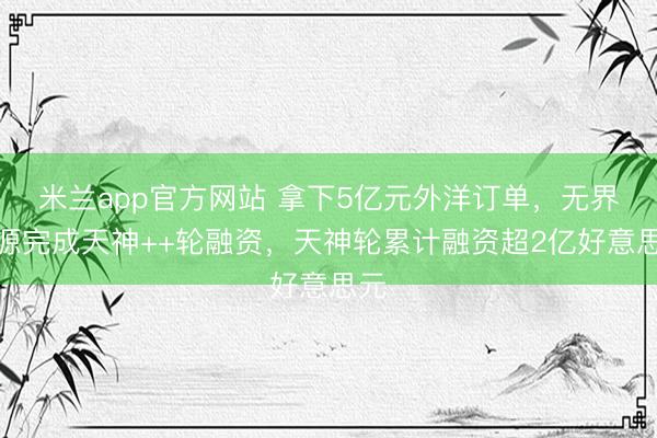 米兰app官方网站 拿下5亿元外洋订单，无界能源完成天神++轮融资，天神轮累计融资超2亿好意思元