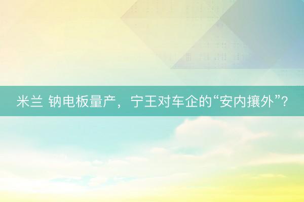 米兰 钠电板量产，宁王对车企的“安内攘外”？
