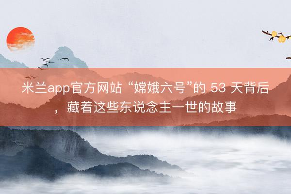 米兰app官方网站 “嫦娥六号”的 53 天背后，藏着这些东说念主一世的故事