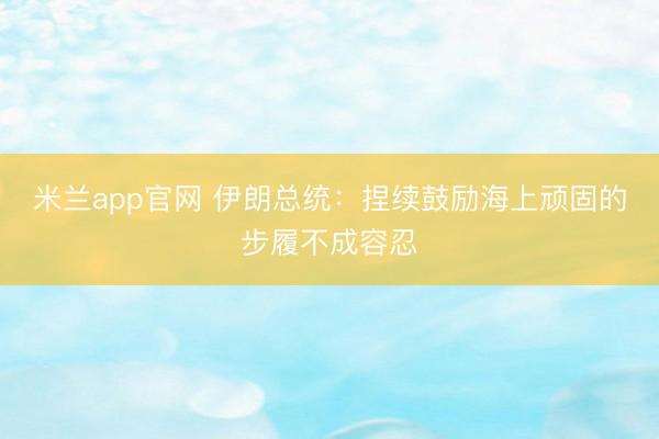 米兰app官网 伊朗总统：捏续鼓励海上顽固的步履不成容忍