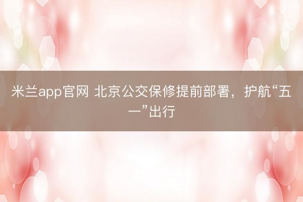 米兰app官网 北京公交保修提前部署，护航“五一”出行