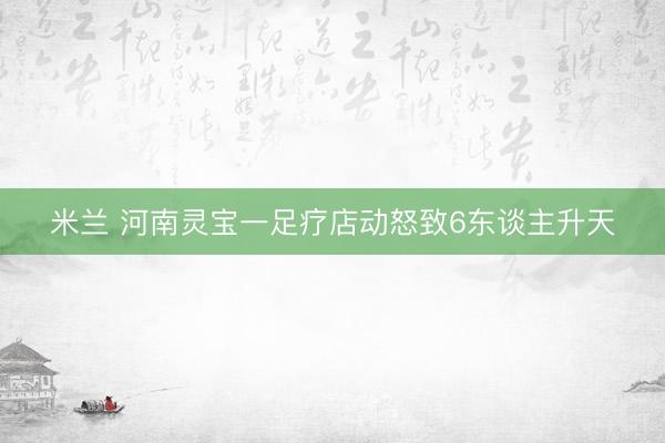 米兰 河南灵宝一足疗店动怒致6东谈主升天