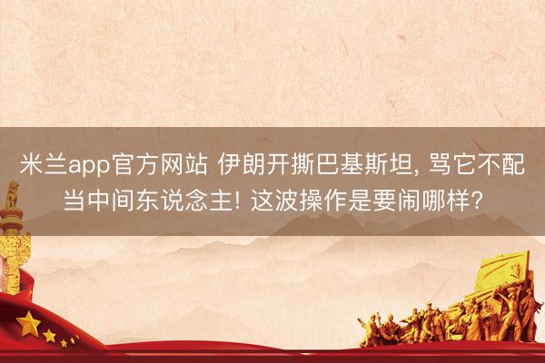 米兰app官方网站 伊朗开撕巴基斯坦, 骂它不配当中间东说念主! 这波操作是要闹哪样?