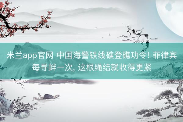 米兰app官网 中国海警铁线礁登礁功令! 菲律宾每寻衅一次, 这根绳结就收得更紧