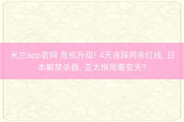 米兰app官网 危机升级! 4天连踩两条红线, 日本解禁杀器, 亚太棋局要变天?